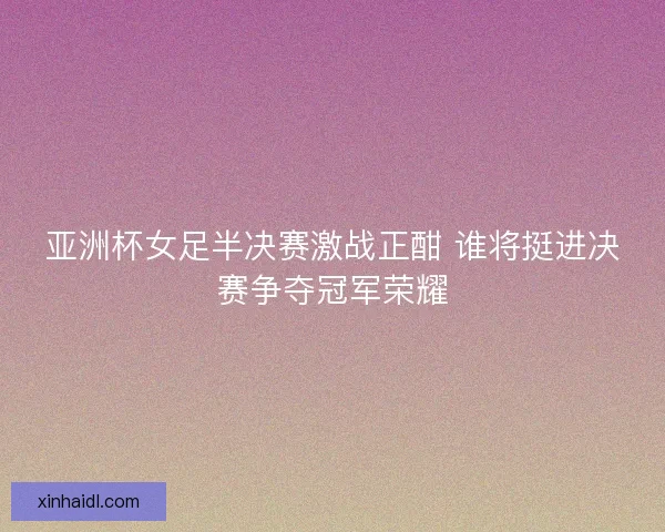 亚洲杯女足半决赛激战正酣 谁将挺进决赛争夺冠军荣耀 亚洲杯女足半决赛激战正酣 谁将挺进决赛争夺冠军荣耀