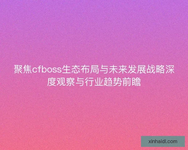 聚焦cfboss生态布局与未来发展战略深度观察与行业趋势前瞻