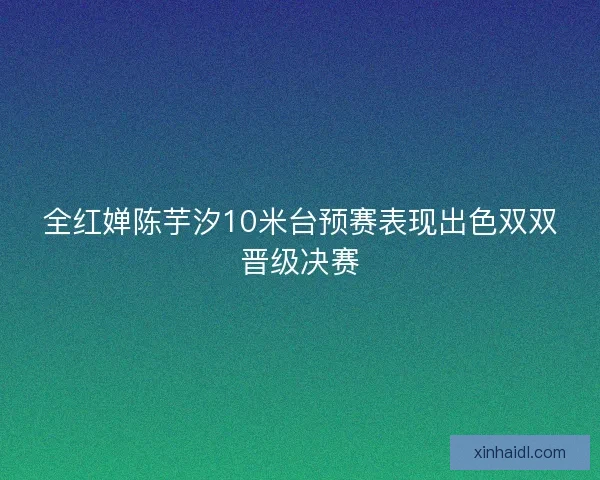 全红婵陈芋汐10米台预赛表现出色双双晋级决赛