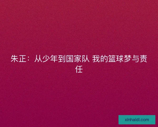 朱正:从少年到国家队 我的篮球梦与责任 朱正:从少年到国家队 我的篮球梦与责任