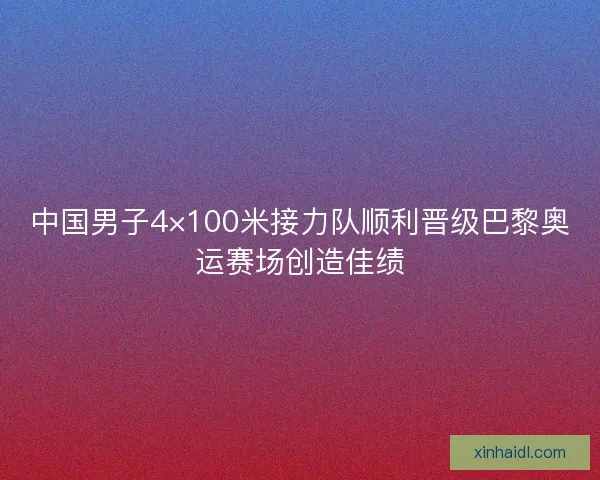 中国男子4×100米接力队顺利晋级巴黎奥运赛场创造佳绩 中国男子4×100米接力队顺利晋级巴黎奥运赛场创造佳绩