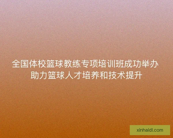 全国体校篮球教练专项培训班成功举办 助力篮球人才培养和技术提升 全国体校篮球教练专项培训班成功举办 助力篮球人才培养和技术提升