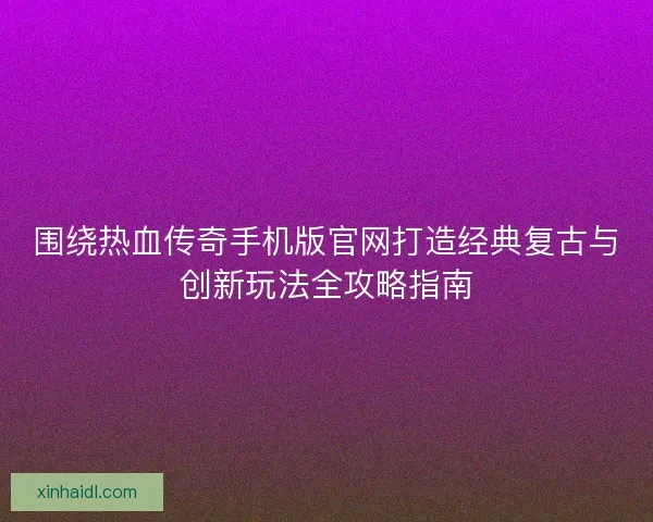 围绕热血传奇手机版官网打造经典复古与创新玩法全攻略指南 围绕热血传奇手机版官网打造经典复古与创新玩法全攻略指南