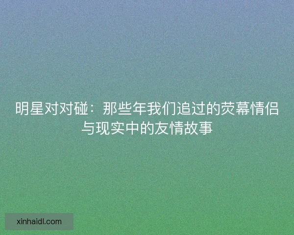 明星对对碰:那些年我们追过的荧幕情侣与现实中的友情故事 明星对对碰:那些年我们追过的荧幕情侣与现实中的友情故事