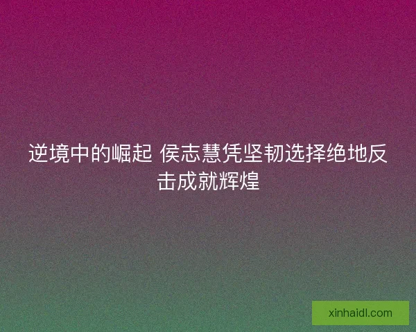 逆境中的崛起 侯志慧凭坚韧选择绝地反击成就辉煌 逆境中的崛起 侯志慧凭坚韧选择绝地反击成就辉煌