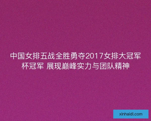 中国女排五战全胜勇夺2017女排大冠军杯冠军 展现巅峰实力与团队精神