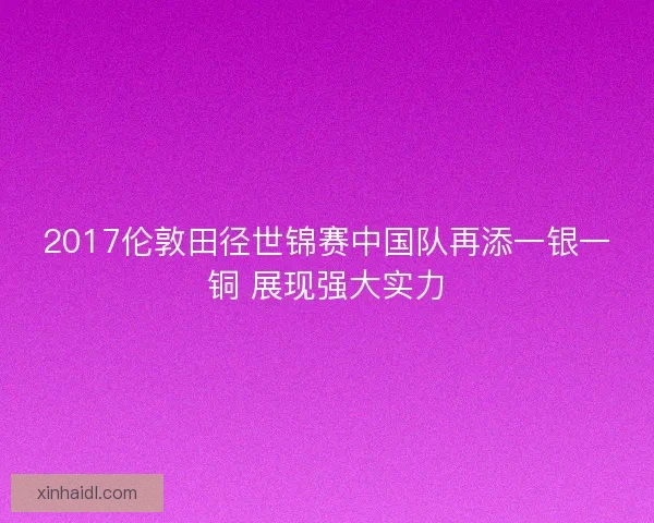 2017伦敦田径世锦赛中国队再添一银一铜 展现强大实力