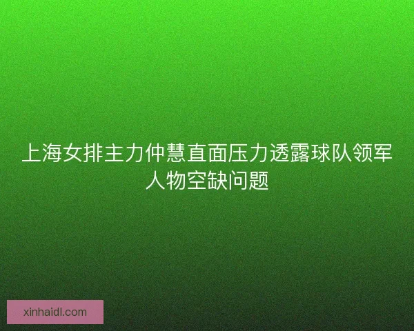 上海女排主力仲慧直面压力透露球队领军人物空缺问题