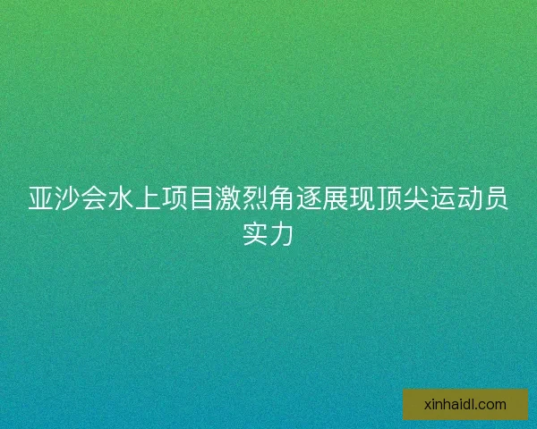 亚沙会水上项目激烈角逐展现顶尖运动员实力 亚沙会水上项目激烈角逐展现顶尖运动员实力